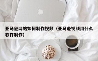 保定亚马逊网站如何制作视频（亚马逊视频用什么软件制作）