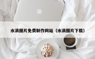 保定水滴图片免费制作网站（水滴图片下载）